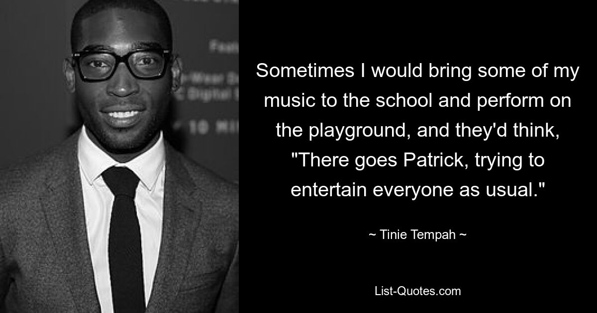 Sometimes I would bring some of my music to the school and perform on the playground, and they'd think, "There goes Patrick, trying to entertain everyone as usual." — © Tinie Tempah