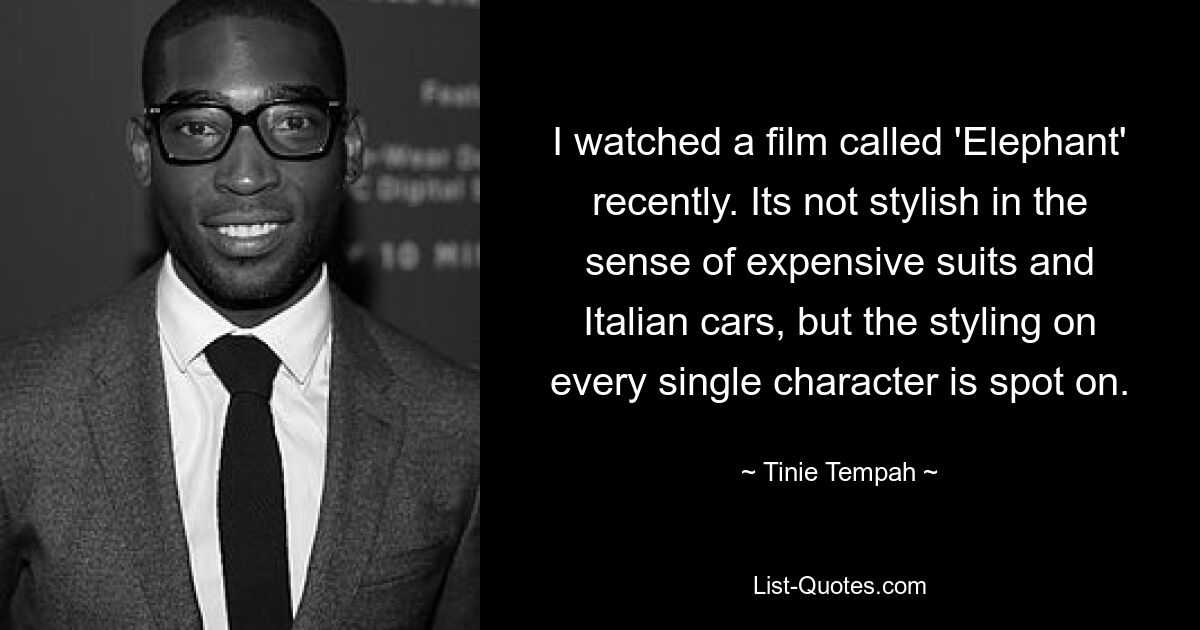 I watched a film called 'Elephant' recently. Its not stylish in the sense of expensive suits and Italian cars, but the styling on every single character is spot on. — © Tinie Tempah