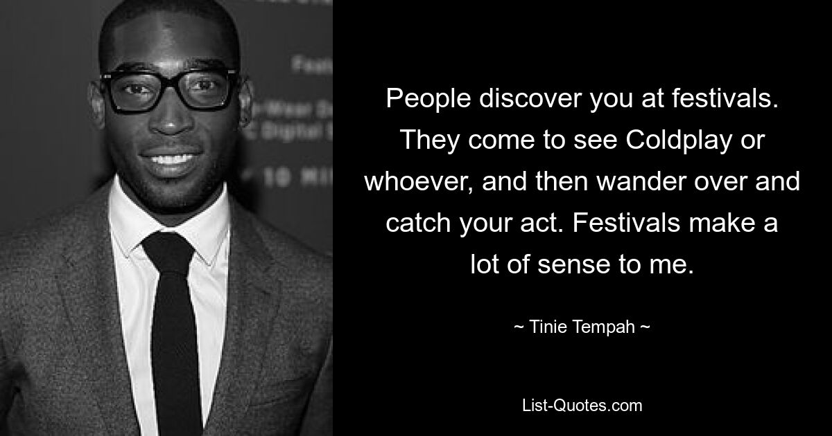 People discover you at festivals. They come to see Coldplay or whoever, and then wander over and catch your act. Festivals make a lot of sense to me. — © Tinie Tempah