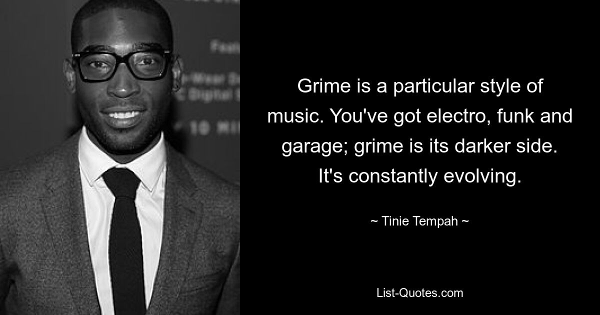 Grime is a particular style of music. You've got electro, funk and garage; grime is its darker side. It's constantly evolving. — © Tinie Tempah