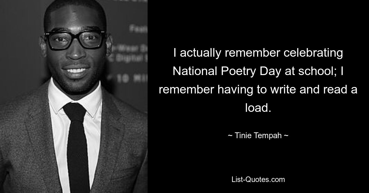 I actually remember celebrating National Poetry Day at school; I remember having to write and read a load. — © Tinie Tempah