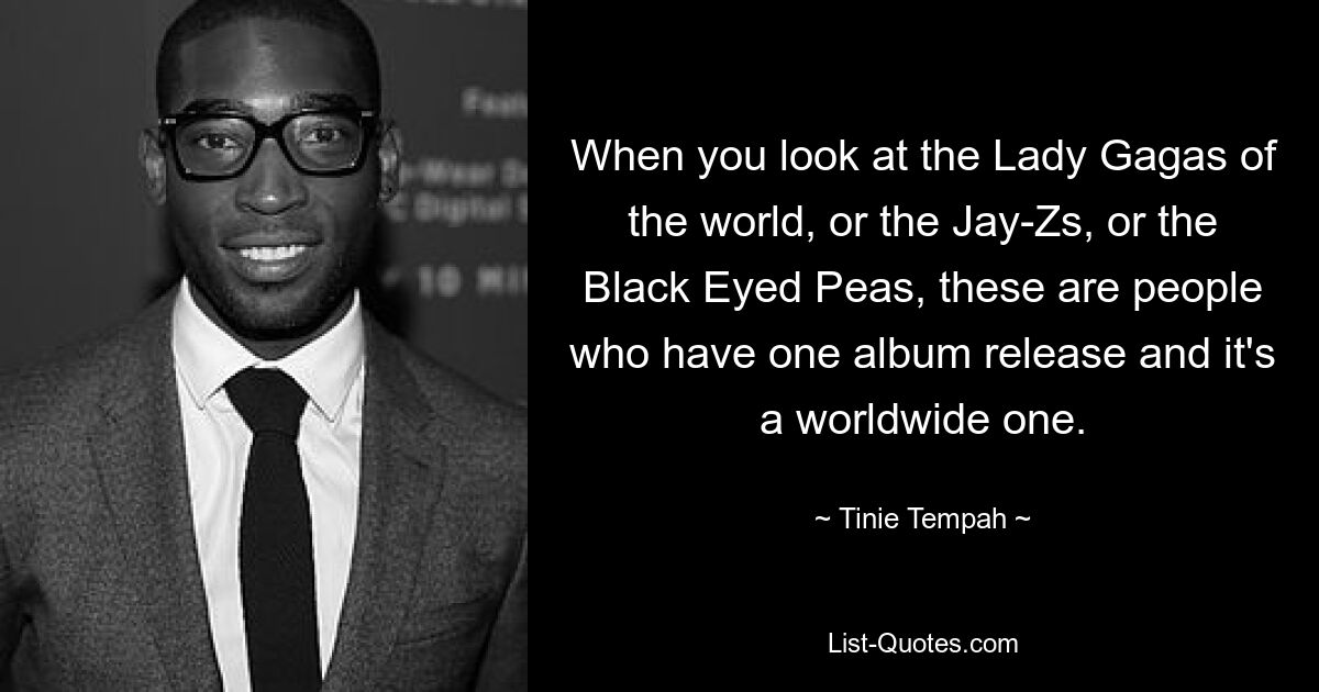 When you look at the Lady Gagas of the world, or the Jay-Zs, or the Black Eyed Peas, these are people who have one album release and it's a worldwide one. — © Tinie Tempah