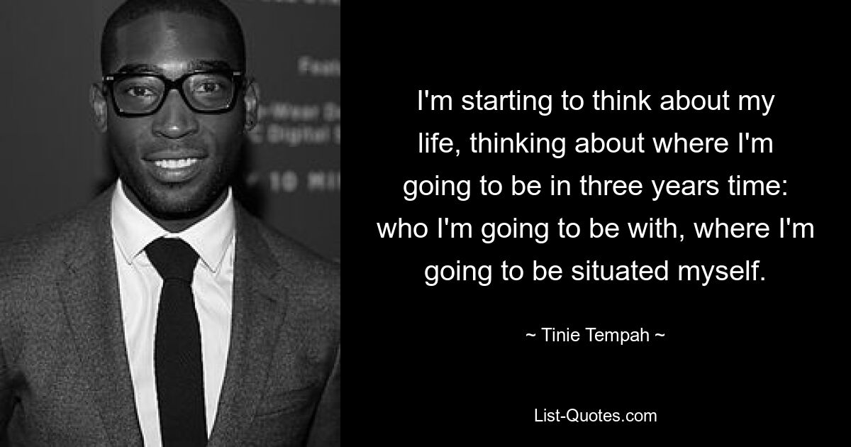 I'm starting to think about my life, thinking about where I'm going to be in three years time: who I'm going to be with, where I'm going to be situated myself. — © Tinie Tempah