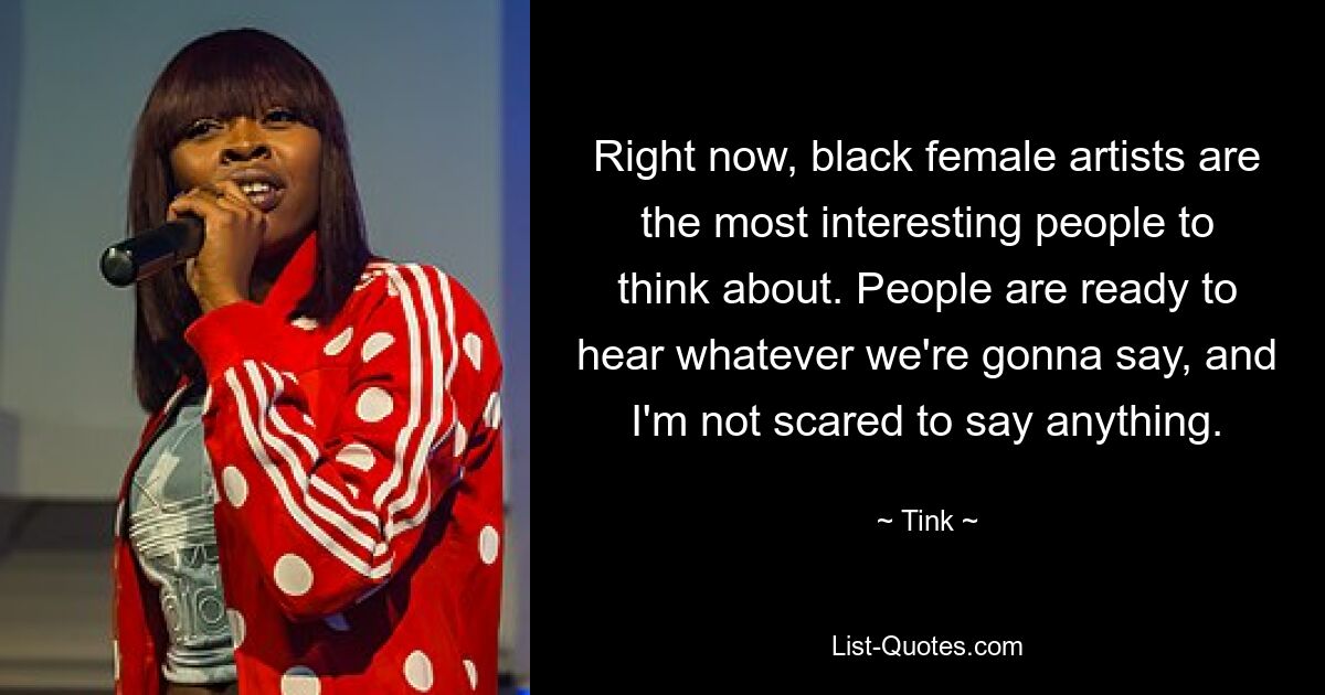 Right now, black female artists are the most interesting people to think about. People are ready to hear whatever we're gonna say, and I'm not scared to say anything. — © Tink