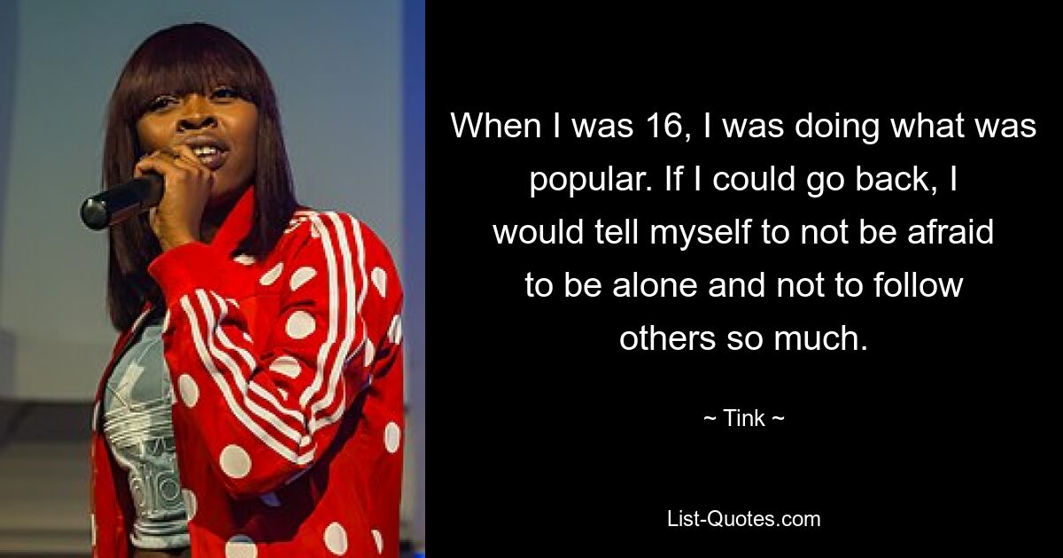 When I was 16, I was doing what was popular. If I could go back, I would tell myself to not be afraid to be alone and not to follow others so much. — © Tink