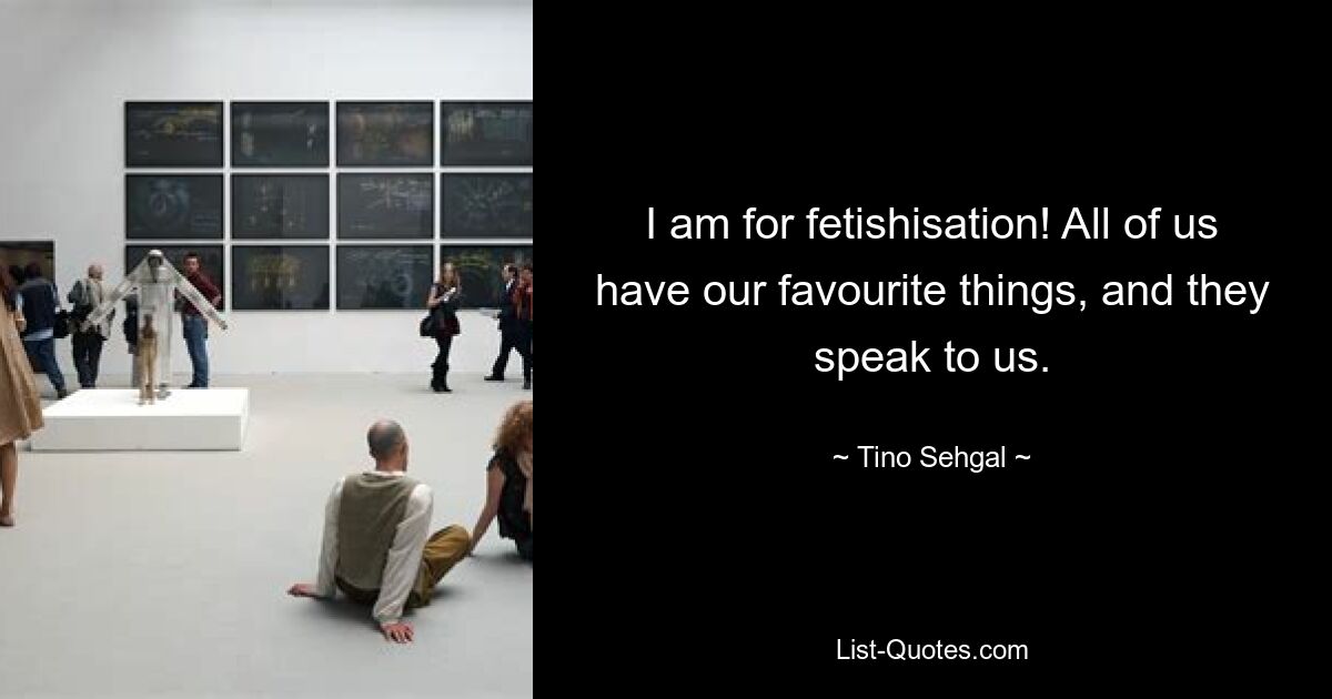 I am for fetishisation! All of us have our favourite things, and they speak to us. — © Tino Sehgal