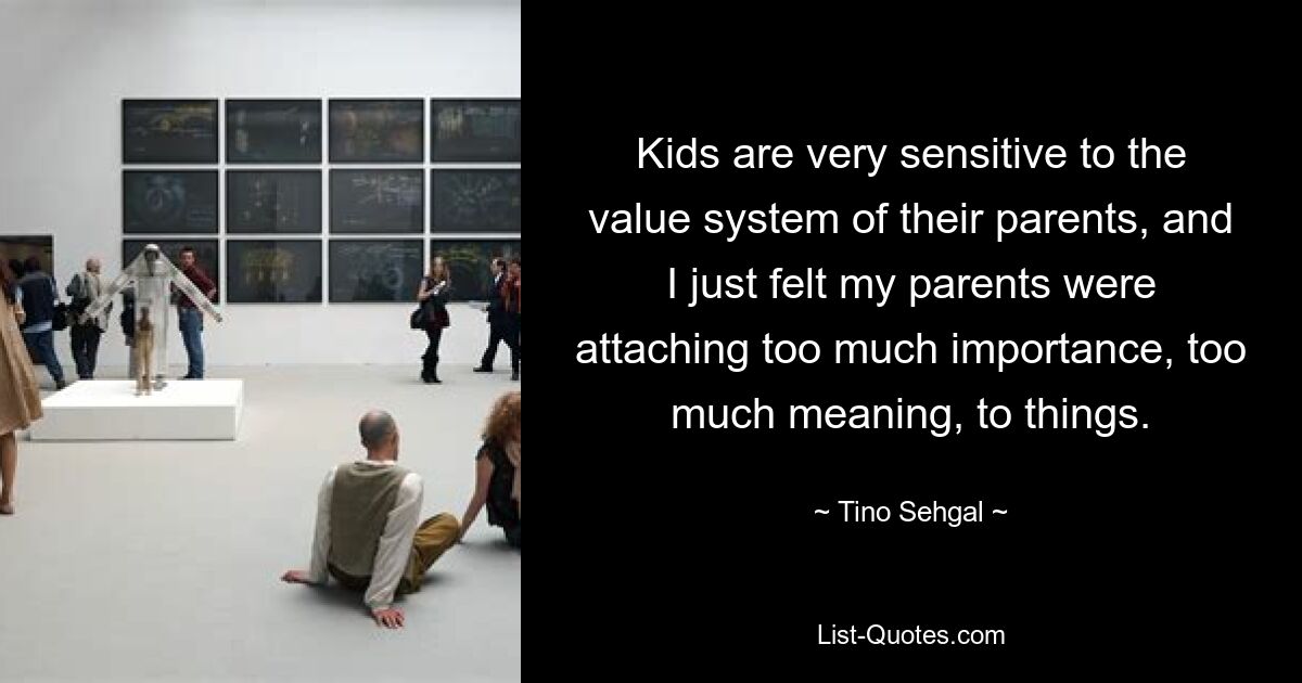 Kids are very sensitive to the value system of their parents, and I just felt my parents were attaching too much importance, too much meaning, to things. — © Tino Sehgal