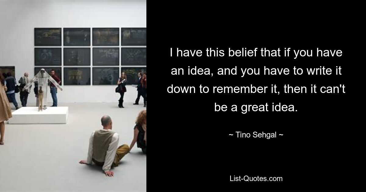 I have this belief that if you have an idea, and you have to write it down to remember it, then it can't be a great idea. — © Tino Sehgal