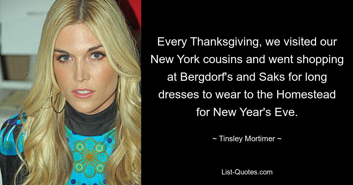 Every Thanksgiving, we visited our New York cousins and went shopping at Bergdorf's and Saks for long dresses to wear to the Homestead for New Year's Eve. — © Tinsley Mortimer