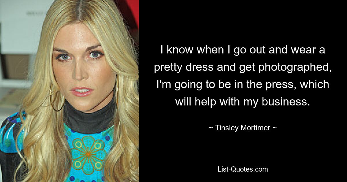 I know when I go out and wear a pretty dress and get photographed, I'm going to be in the press, which will help with my business. — © Tinsley Mortimer