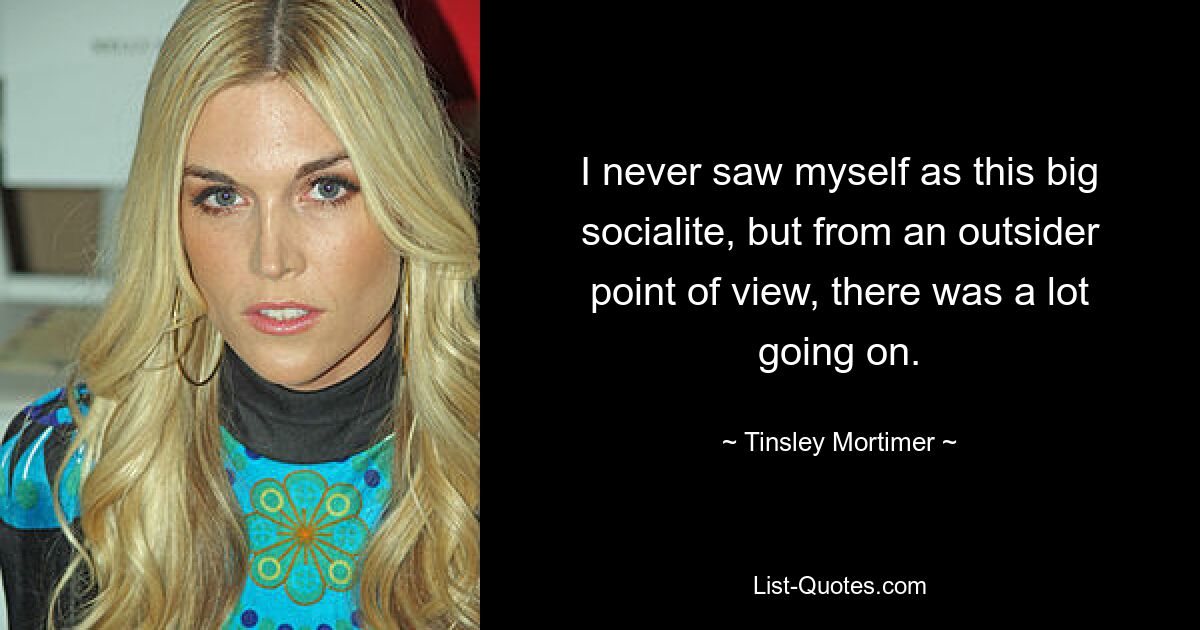 I never saw myself as this big socialite, but from an outsider point of view, there was a lot going on. — © Tinsley Mortimer