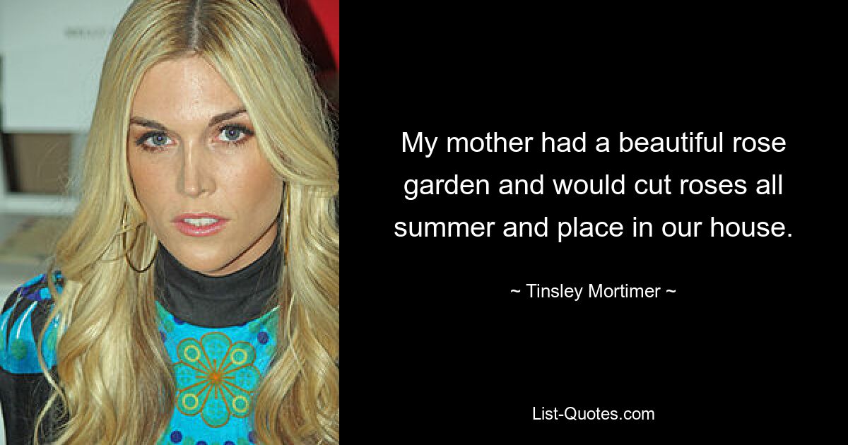 My mother had a beautiful rose garden and would cut roses all summer and place in our house. — © Tinsley Mortimer