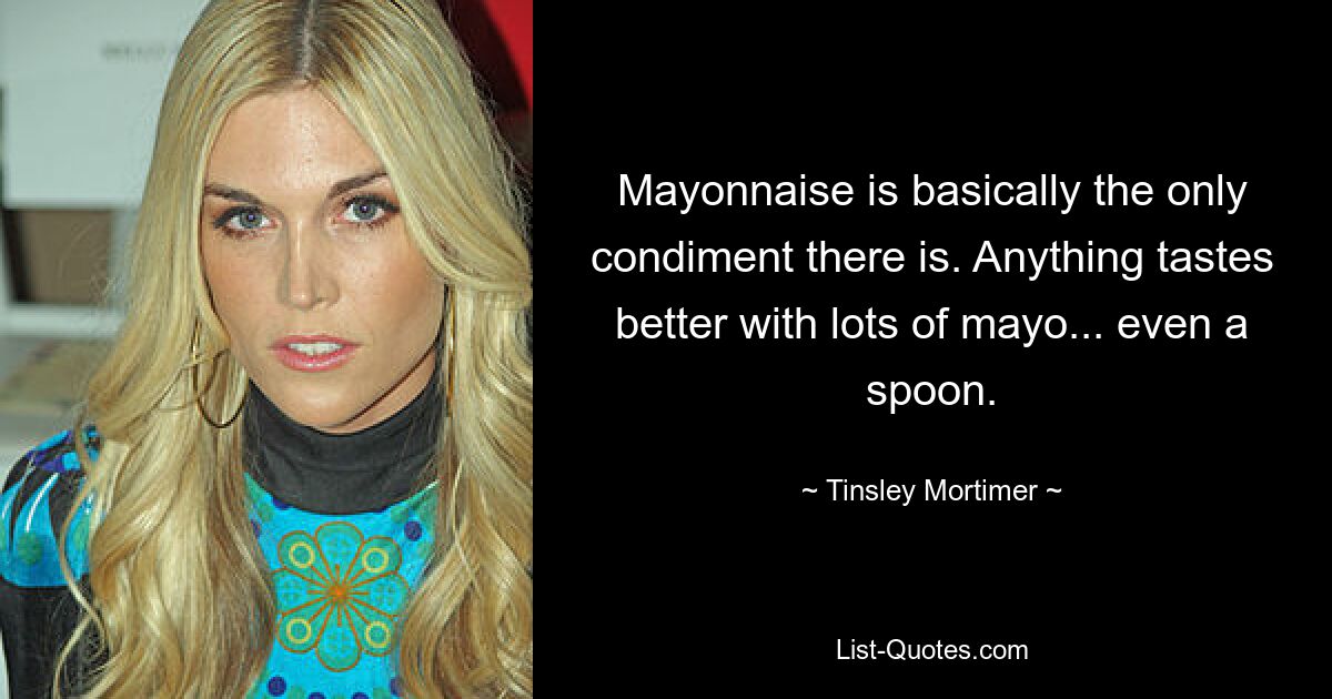 Mayonnaise is basically the only condiment there is. Anything tastes better with lots of mayo... even a spoon. — © Tinsley Mortimer