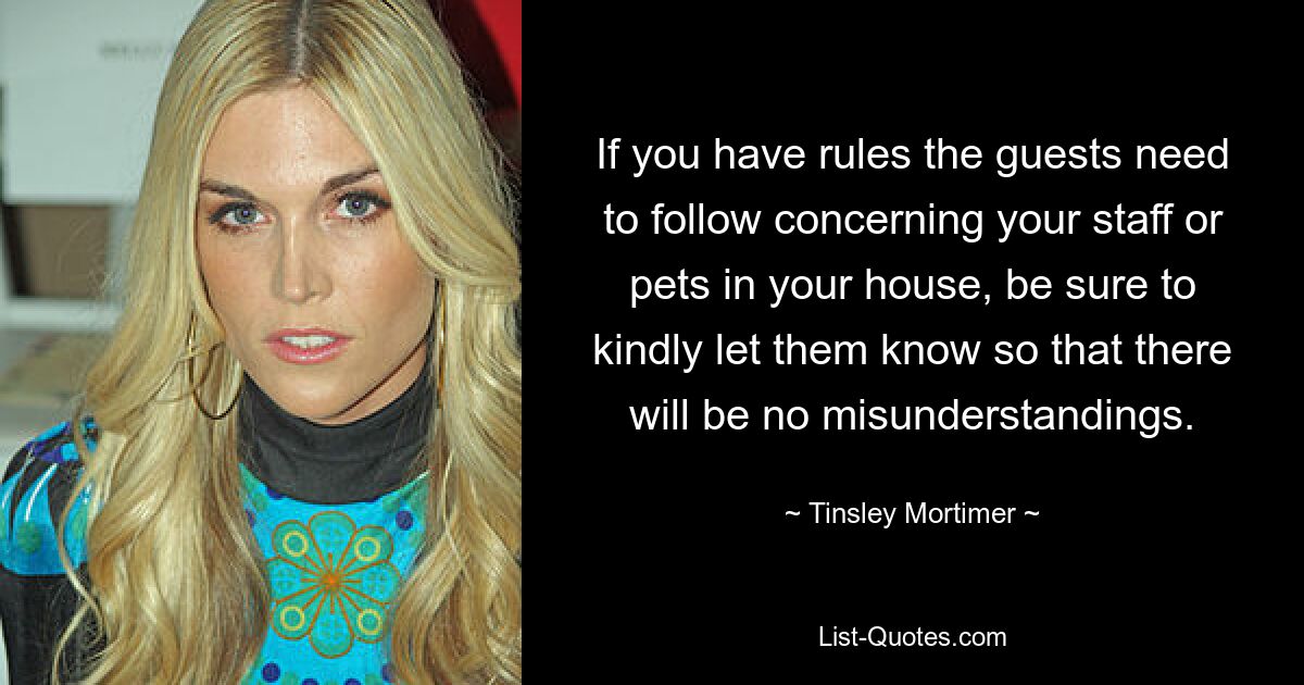 If you have rules the guests need to follow concerning your staff or pets in your house, be sure to kindly let them know so that there will be no misunderstandings. — © Tinsley Mortimer