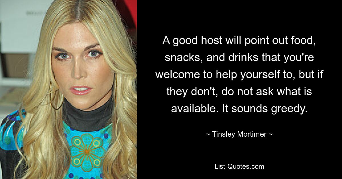 A good host will point out food, snacks, and drinks that you're welcome to help yourself to, but if they don't, do not ask what is available. It sounds greedy. — © Tinsley Mortimer