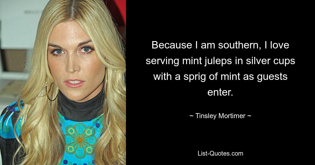 Because I am southern, I love serving mint juleps in silver cups with a sprig of mint as guests enter. — © Tinsley Mortimer