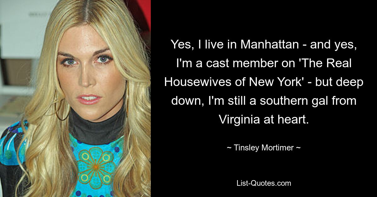 Yes, I live in Manhattan - and yes, I'm a cast member on 'The Real Housewives of New York' - but deep down, I'm still a southern gal from Virginia at heart. — © Tinsley Mortimer