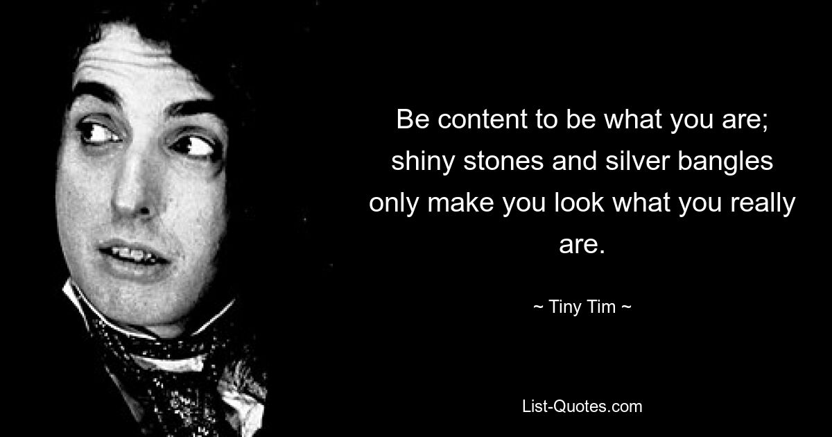 Be content to be what you are; shiny stones and silver bangles only make you look what you really are. — © Tiny Tim