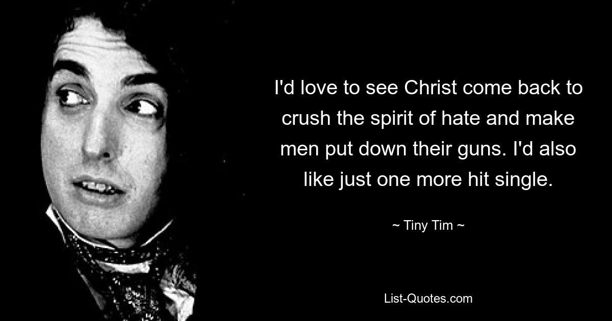 I'd love to see Christ come back to crush the spirit of hate and make men put down their guns. I'd also like just one more hit single. — © Tiny Tim