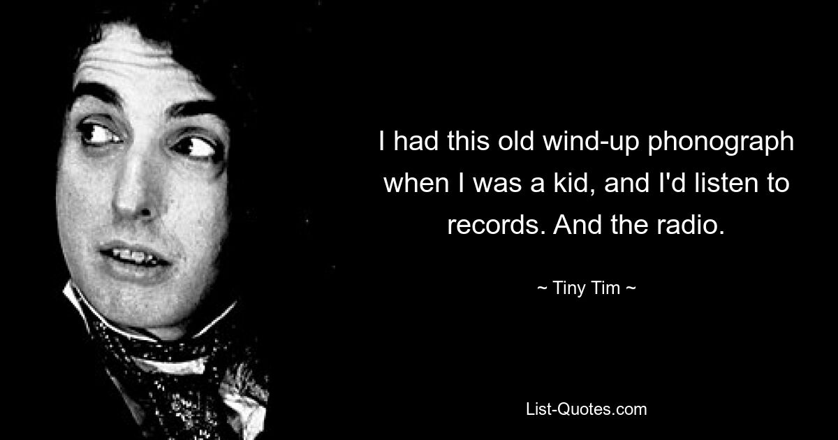 I had this old wind-up phonograph when I was a kid, and I'd listen to records. And the radio. — © Tiny Tim