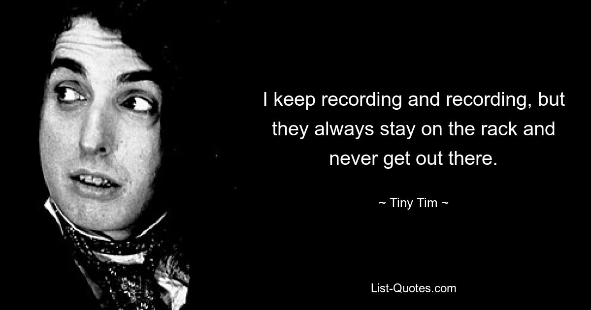 I keep recording and recording, but they always stay on the rack and never get out there. — © Tiny Tim