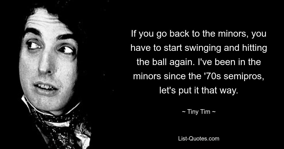 If you go back to the minors, you have to start swinging and hitting the ball again. I've been in the minors since the '70s semipros, let's put it that way. — © Tiny Tim