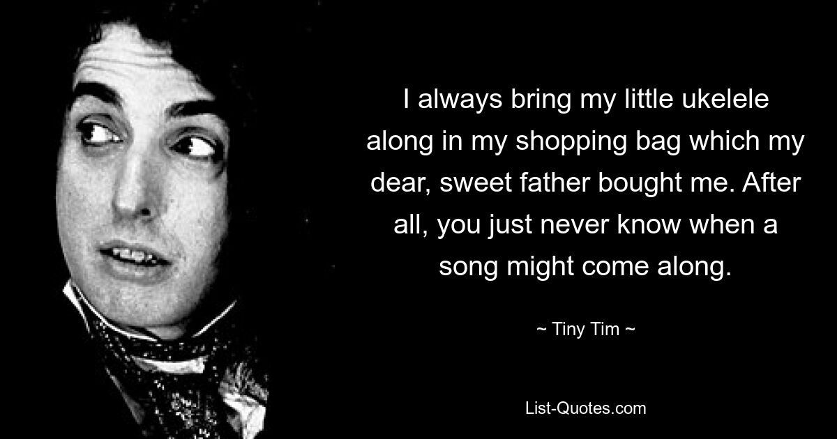 I always bring my little ukelele along in my shopping bag which my dear, sweet father bought me. After all, you just never know when a song might come along. — © Tiny Tim