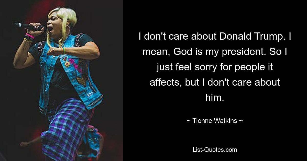 I don't care about Donald Trump. I mean, God is my president. So I just feel sorry for people it affects, but I don't care about him. — © Tionne Watkins