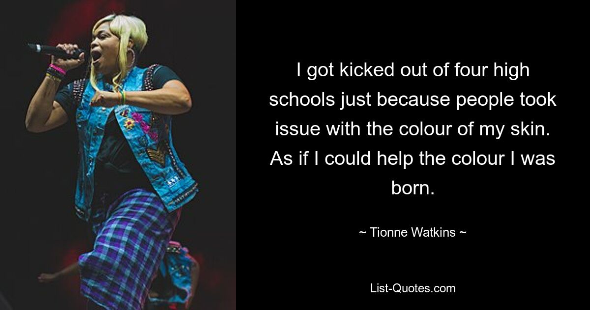 I got kicked out of four high schools just because people took issue with the colour of my skin. As if I could help the colour I was born. — © Tionne Watkins