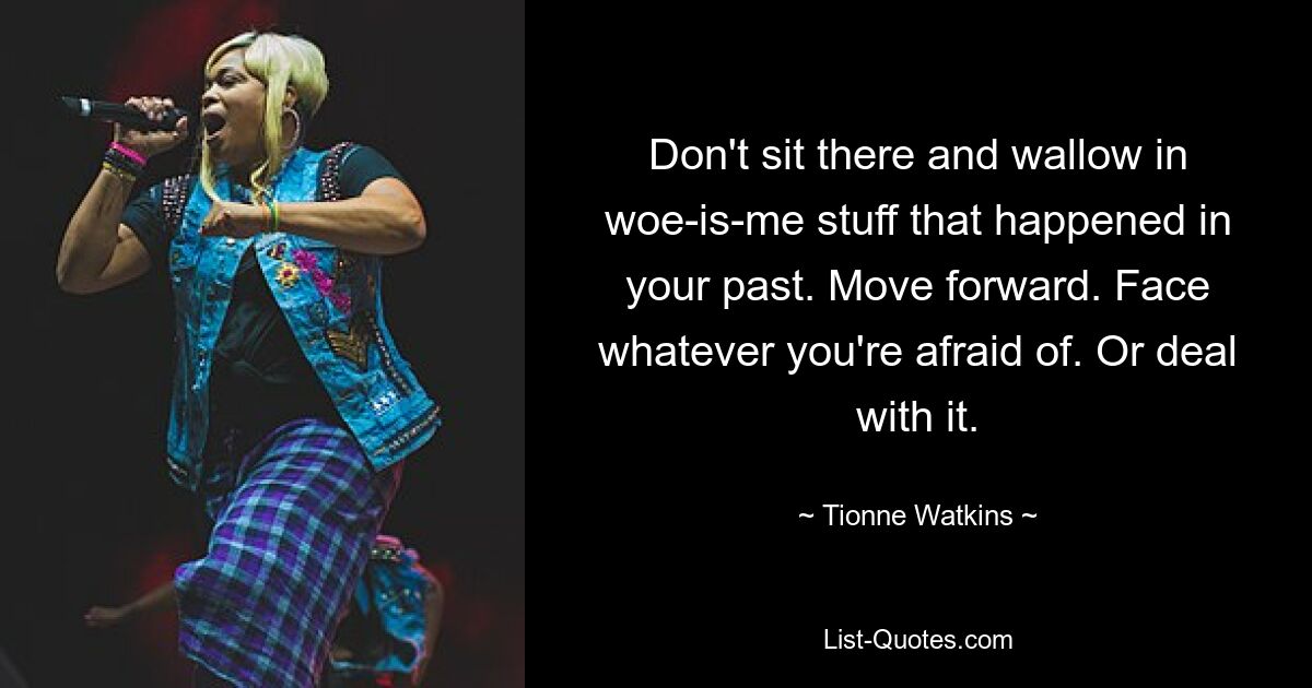 Don't sit there and wallow in woe-is-me stuff that happened in your past. Move forward. Face whatever you're afraid of. Or deal with it. — © Tionne Watkins