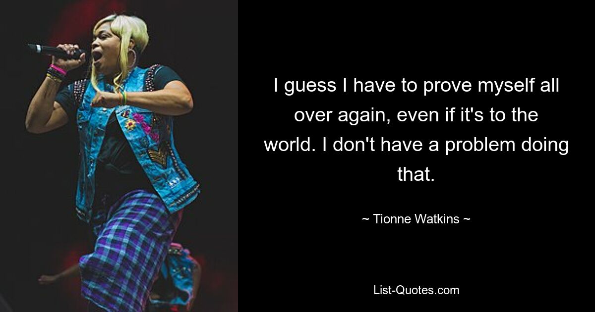 I guess I have to prove myself all over again, even if it's to the world. I don't have a problem doing that. — © Tionne Watkins