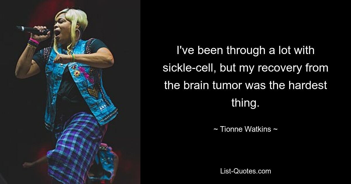 I've been through a lot with sickle-cell, but my recovery from the brain tumor was the hardest thing. — © Tionne Watkins