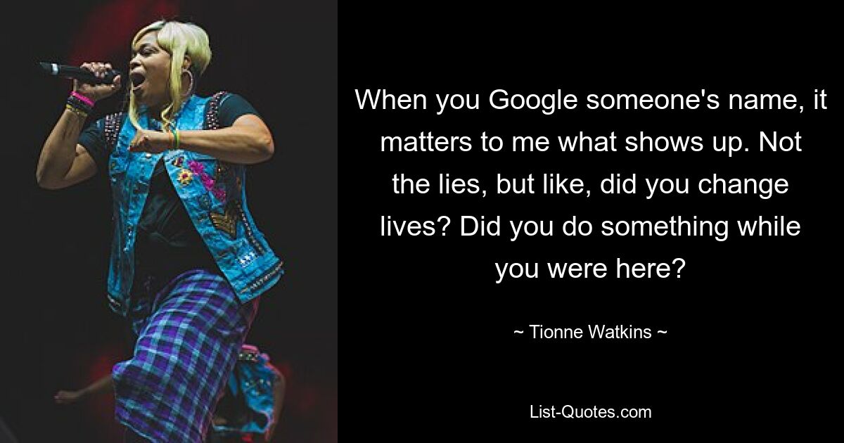 When you Google someone's name, it matters to me what shows up. Not the lies, but like, did you change lives? Did you do something while you were here? — © Tionne Watkins