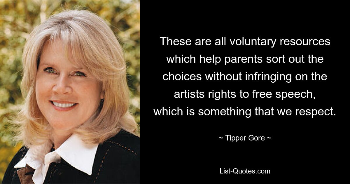 These are all voluntary resources which help parents sort out the choices without infringing on the artists rights to free speech, which is something that we respect. — © Tipper Gore