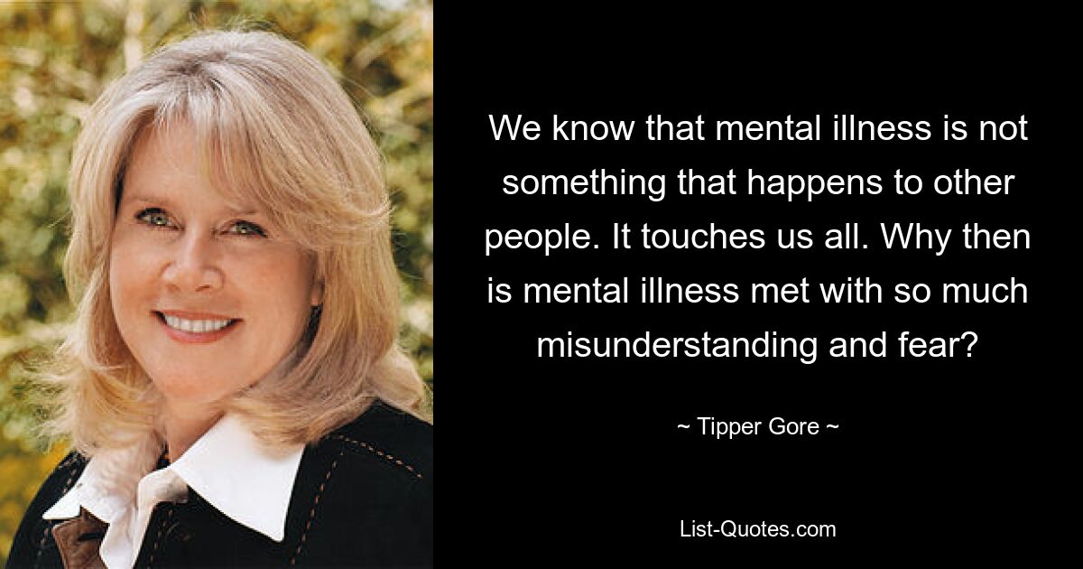 We know that mental illness is not something that happens to other people. It touches us all. Why then is mental illness met with so much misunderstanding and fear? — © Tipper Gore