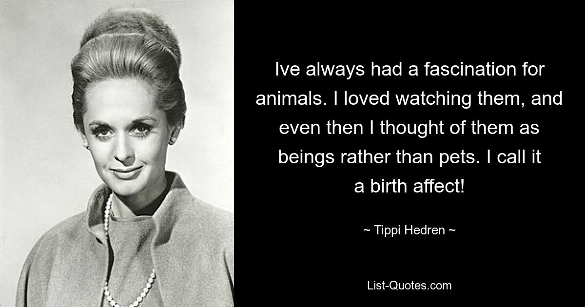 Ive always had a fascination for animals. I loved watching them, and even then I thought of them as beings rather than pets. I call it a birth affect! — © Tippi Hedren