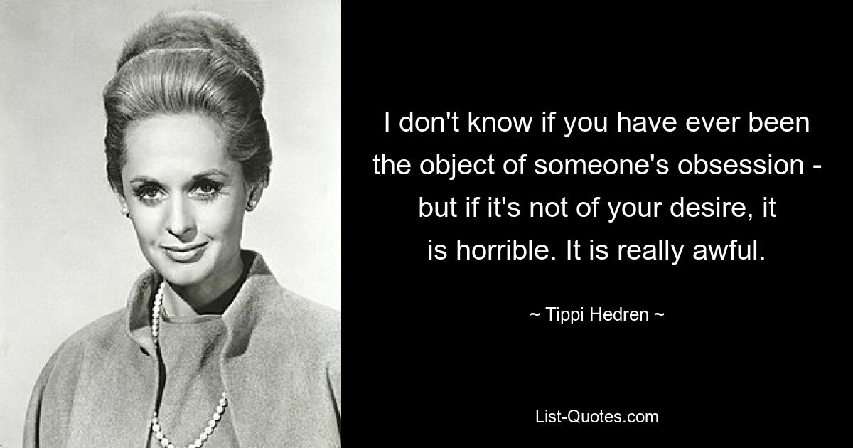 I don't know if you have ever been the object of someone's obsession - but if it's not of your desire, it is horrible. It is really awful. — © Tippi Hedren