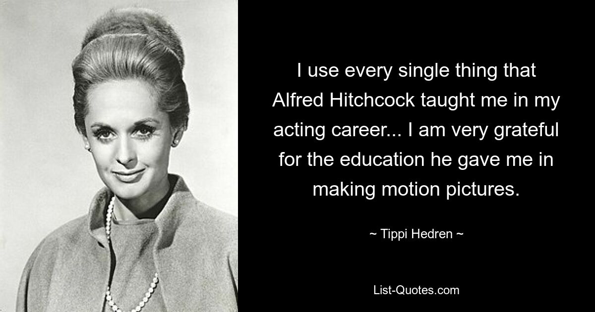 I use every single thing that Alfred Hitchcock taught me in my acting career... I am very grateful for the education he gave me in making motion pictures. — © Tippi Hedren