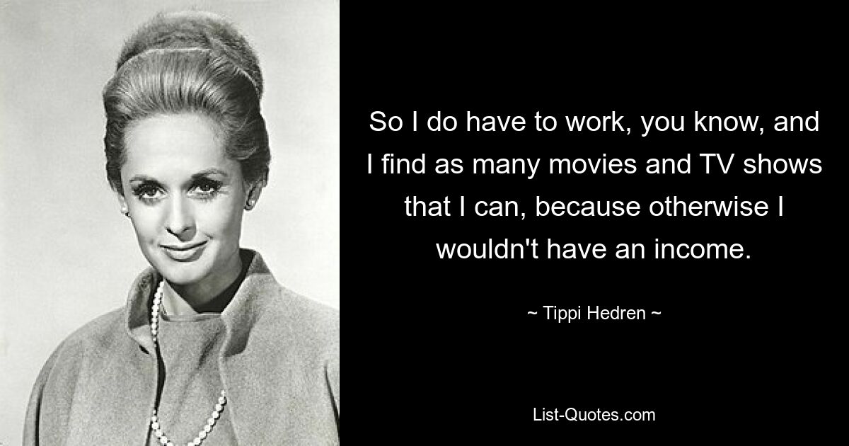 So I do have to work, you know, and I find as many movies and TV shows that I can, because otherwise I wouldn't have an income. — © Tippi Hedren