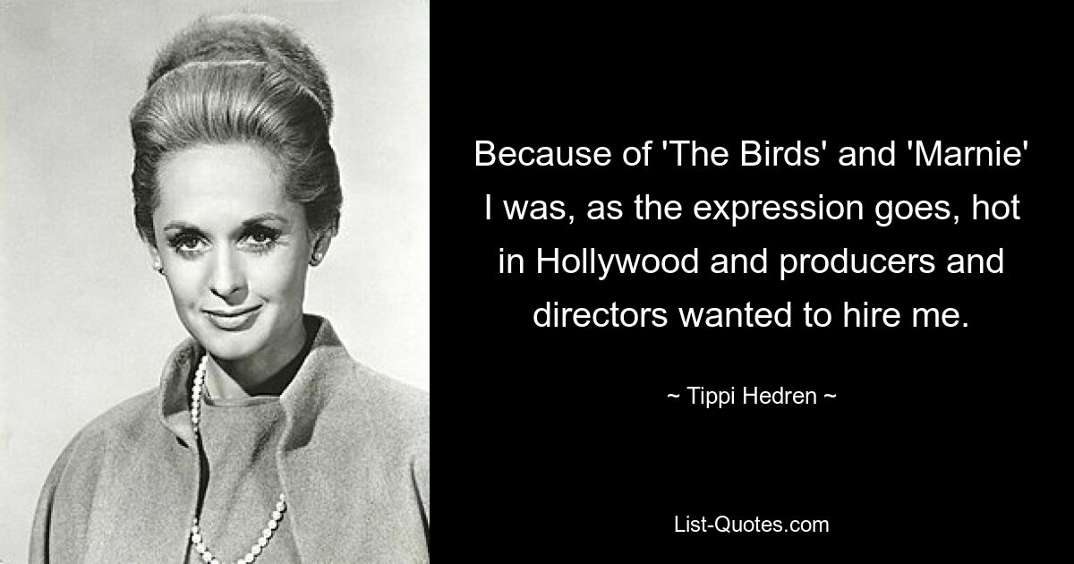 Because of 'The Birds' and 'Marnie' I was, as the expression goes, hot in Hollywood and producers and directors wanted to hire me. — © Tippi Hedren