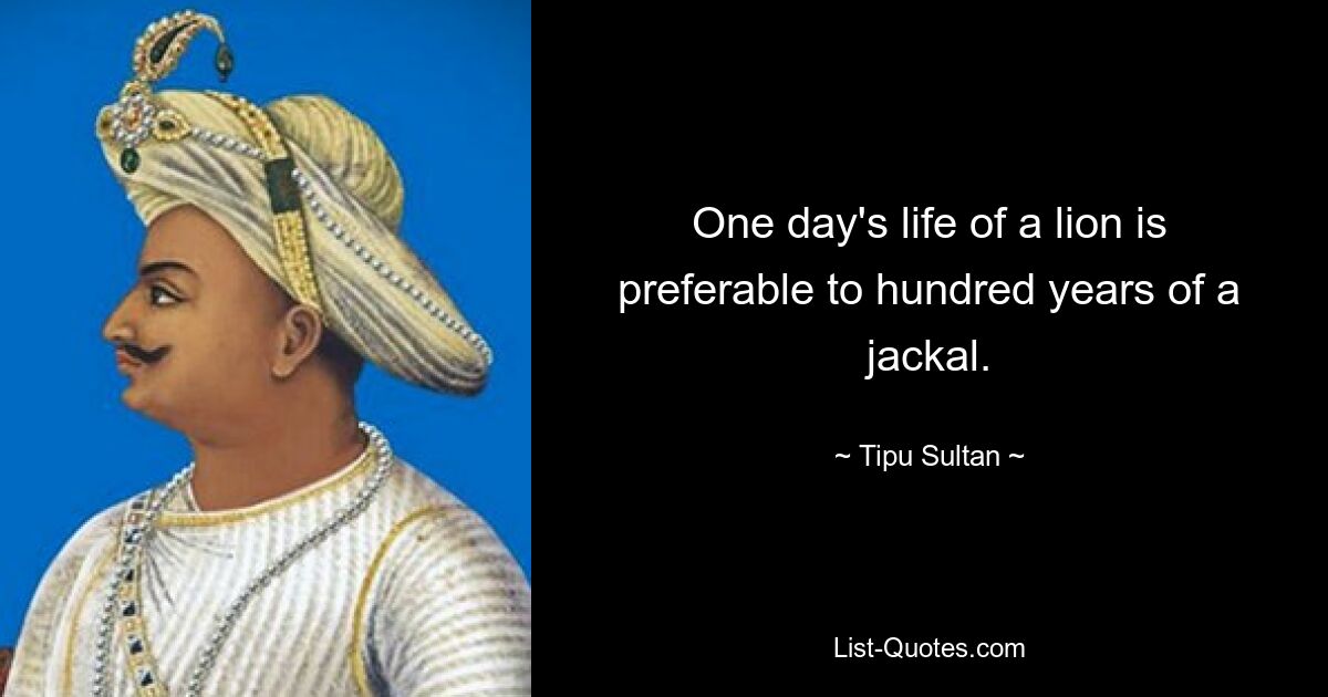 One day's life of a lion is preferable to hundred years of a jackal. — © Tipu Sultan