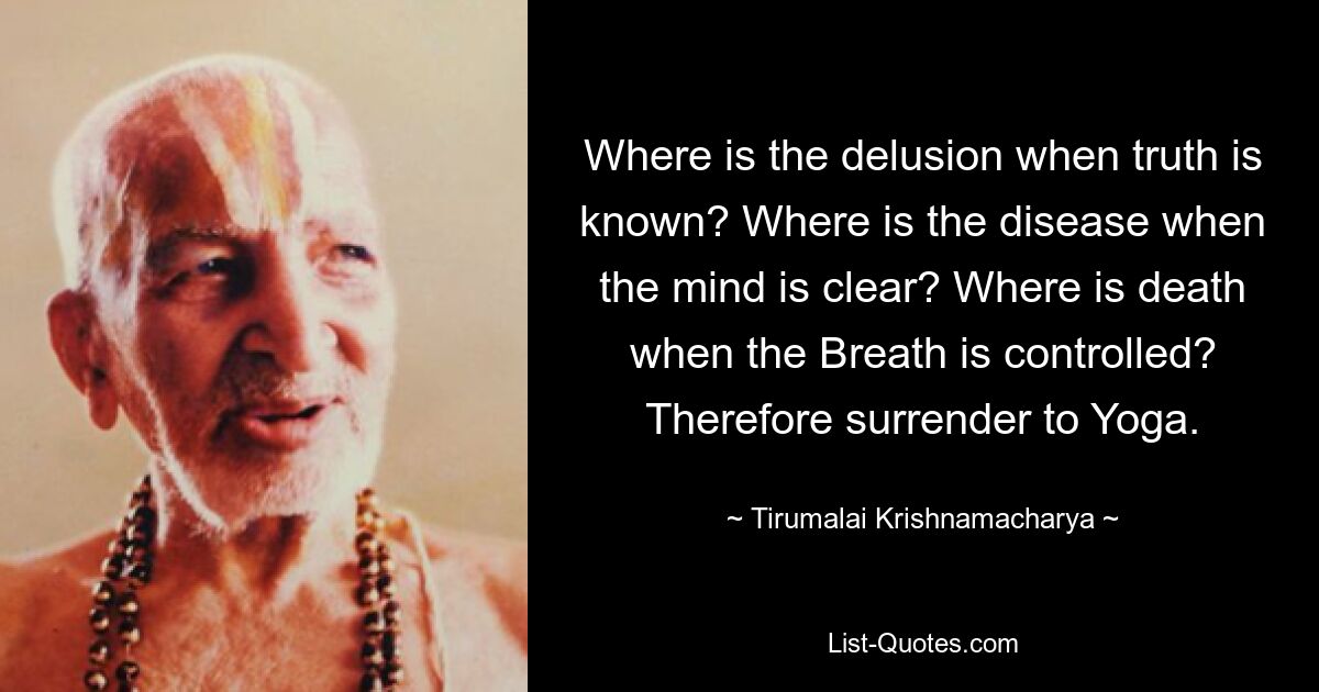 Where is the delusion when truth is known? Where is the disease when the mind is clear? Where is death when the Breath is controlled? Therefore surrender to Yoga. — © Tirumalai Krishnamacharya