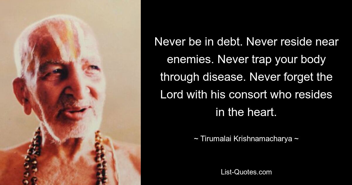 Never be in debt. Never reside near enemies. Never trap your body through disease. Never forget the Lord with his consort who resides in the heart. — © Tirumalai Krishnamacharya