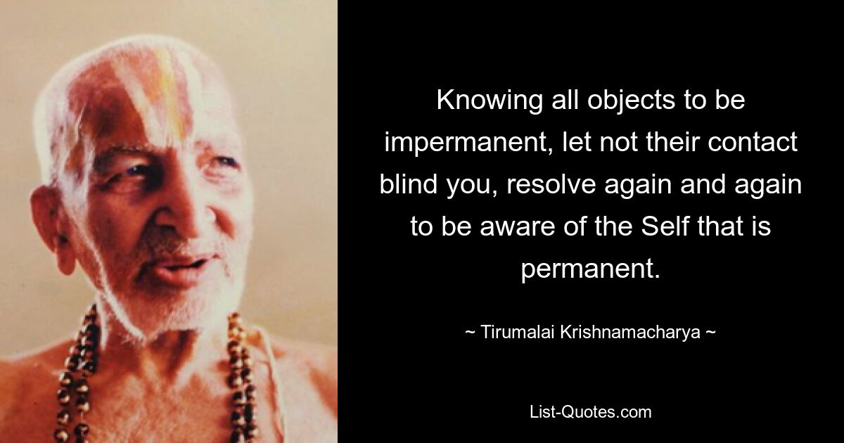 Knowing all objects to be impermanent, let not their contact blind you, resolve again and again to be aware of the Self that is permanent. — © Tirumalai Krishnamacharya