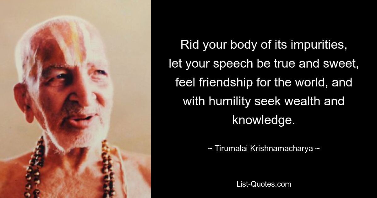 Rid your body of its impurities, let your speech be true and sweet, feel friendship for the world, and with humility seek wealth and knowledge. — © Tirumalai Krishnamacharya