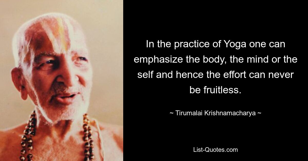 In the practice of Yoga one can emphasize the body, the mind or the self and hence the effort can never be fruitless. — © Tirumalai Krishnamacharya