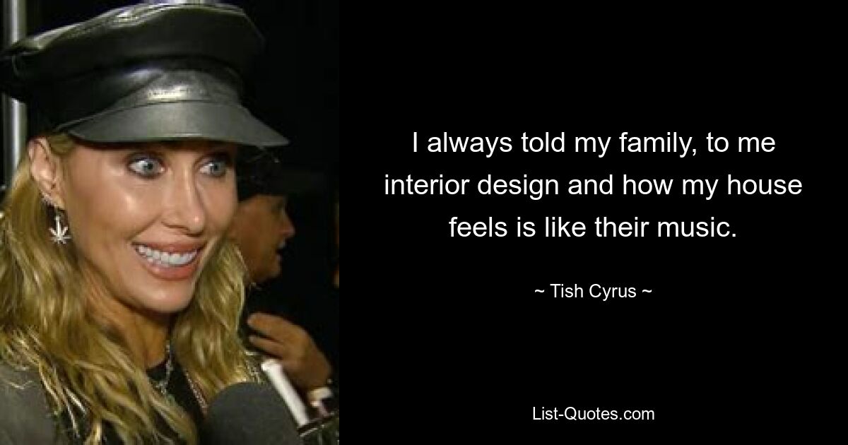 I always told my family, to me interior design and how my house feels is like their music. — © Tish Cyrus