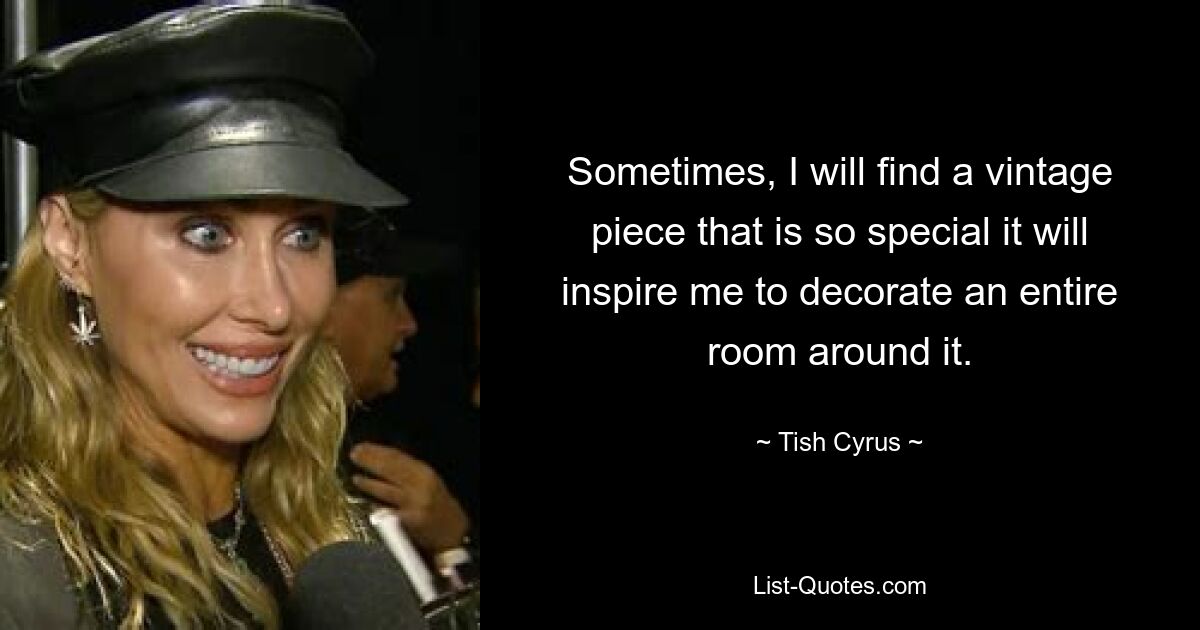 Sometimes, I will find a vintage piece that is so special it will inspire me to decorate an entire room around it. — © Tish Cyrus