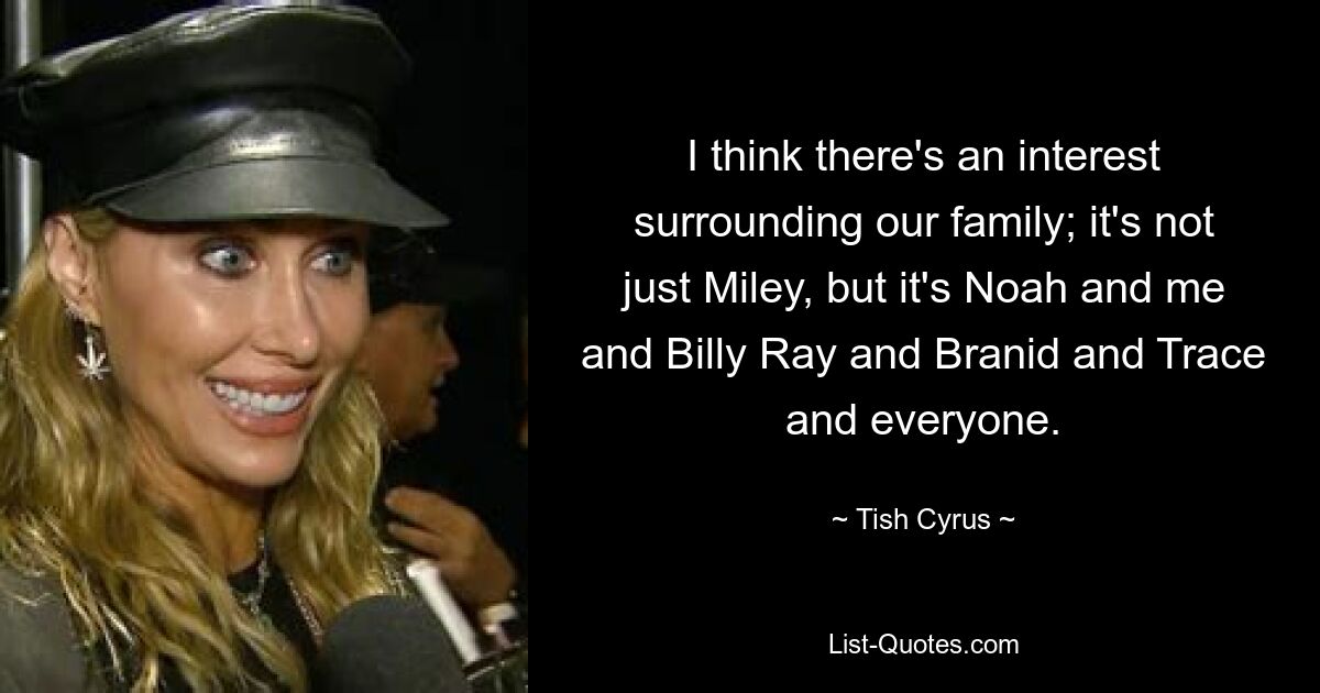 I think there's an interest surrounding our family; it's not just Miley, but it's Noah and me and Billy Ray and Branid and Trace and everyone. — © Tish Cyrus