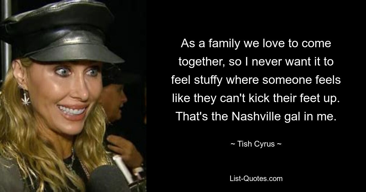 As a family we love to come together, so I never want it to feel stuffy where someone feels like they can't kick their feet up. That's the Nashville gal in me. — © Tish Cyrus